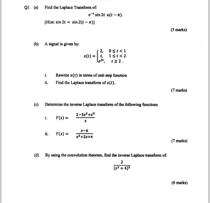 Q1 (a) Find the Laplace Transform of:
e^-t sin 2t u(t - ?).
[Hint: sin 2t = sin 2(t - ?)]

(b) A signal is given by:
x(t) =  2, 0 ? t < 1; t, 1 ? t < 2; e^2t, t ? 2 

i. Rewrite x(t) in terms of unit step function
ii. Find the Laplace transform of x(t).

(c) Determine the inverse Laplace transform of the following functions
i. Y(s) = (2 - 3s^2 + s^3) / s
ii. Y(s) = (s - 6) / (s^2 + 2s + 4)

(d) By using the convolution theorem, find the inverse Laplace transform of:
2 / (s^2 + 4)^2