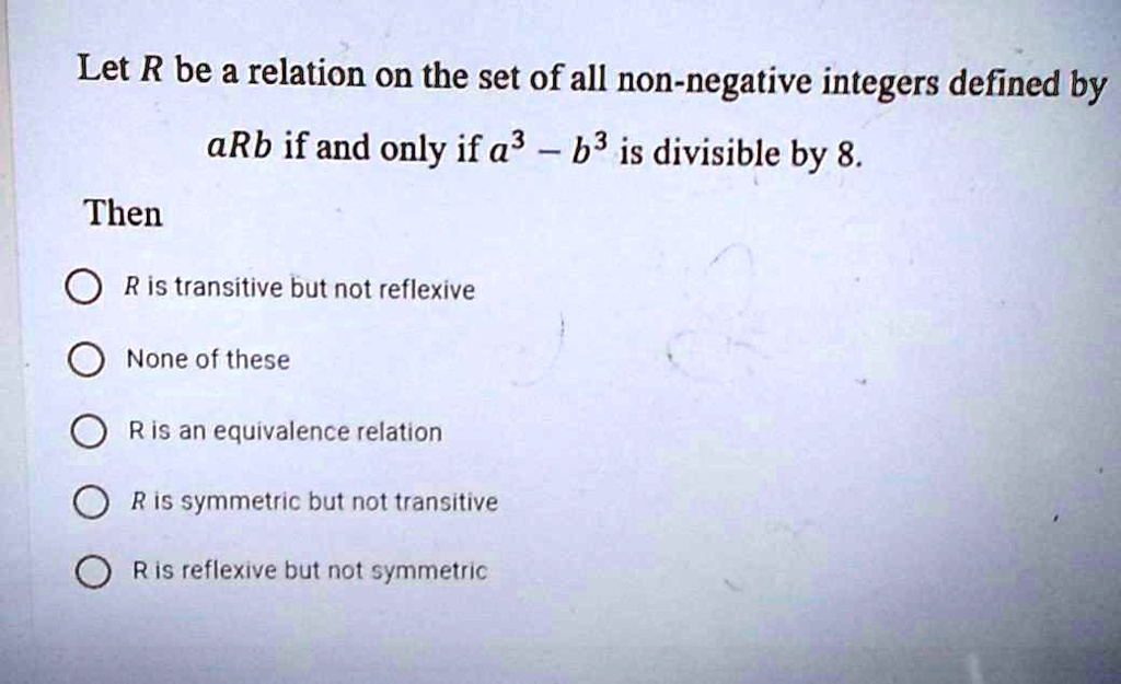 Let R be a relation on the set of all non-negative integers defined by
aRb if and only if a^3 - b^3 is divisible by 8.
Then
R is transitive but not reflexive
None of these
R is an equivalence relation
R is symmetric but not transitive
R is reflexive but not symmetric