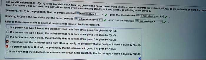 The conditional probability P(A|B) is the probability of A occurring given that B has occurred. Using this logic, we can interpret the probability P(A|C) as the probability of event A occurring given that event C has occurred. The instructions define event A as selecting blood type A and event C as selecting ethnic group 3.
Therefore, P(A|C) is the probability that the person selected has blood type A given that the individual is from ethnic group 3.
Similarly, P(C|A) is the probability that the person selected is from ethnic group 3 given that the individual has blood type A.
Refer to these explanations to select all contexts that these probabilities represent.
If a person has type A blood, the probability that he is from ethnic group 3 is given by P(A|C).
If a person has type B blood, the probability that he is from ethnic group 3 is given by P(A|C).
If a person has type A blood, the probability that he is from ethnic group 3 is given by P(C|A).
If we know that the individual came from ethnic group 3, the probability that he has type A blood is given by P(A|C).
If a person has type B blood, the probability that he is from ethnic group 3 is given by P(C|A).
If we know that the individual came from ethnic group 3, the probability that he has type A blood is given by P(C|A).