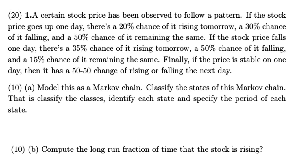 (20) 1.A certain stock price has been observed to follow a pattern. If the stock price goes up one day, there's a 20% chance of it rising tomorrow, a 30% chance of it falling, and a 50% chance of it remaining the same. If the stock price falls one day, there's a 35% chance of it rising tomorrow, a 50% chance of it falling, and a 15% chance of it remaining the same. Finally, if the price is stable on one day, then it has a 50-50 change of rising or falling the next day.
(10) (a) Model this as a Markov chain. Classify the states of this Markov chain. That is classify the classes, identify each state and specify the period of each state.
(10) (b) Compute the long run fraction of time that the stock is rising?