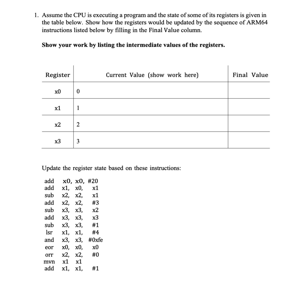 1. Assume the CPU is executing a program and the state of some of its registers is given in
the table below. Show how the registers would be updated by the sequence of ARM64
instructions listed below by filling in the Final Value column.
Show your work by listing the intermediate values of the registers.
Register
Current Value (show work here)
Final Value
x0
0
x1
1
x2
2
x3
3
Update the register state based on these instructions:
add x0, x0, #20
add x1, x0, x1
sub x2, x2, x1
add x2, x2, #3
sub x3, x3, x2
add x3, x3, x3
sub x3, x3, #1
lsr x1, x1, #4
and x3, x3, #0xfe
eor x0, x0, x0
orr x2, x2, #0
mvn x1, x1
add x1, x1, #1