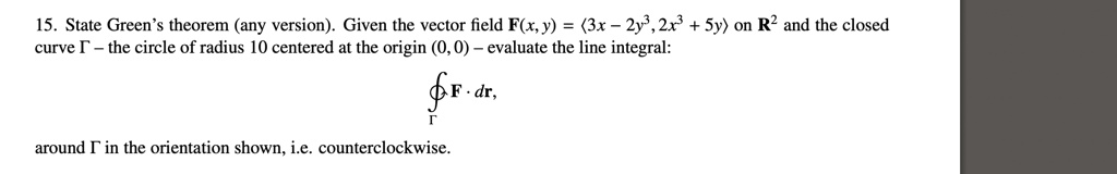 15. State Green's theorem (any version). Given the vector field F(x, y) = (3x - 2y^3, 2x^3 + 5y) on R^2 and the closed curve ? - the circle of radius 10 centered at the origin (0, 0) - evaluate the line integral: ∮? F ·dr, around ? in the orientation shown, i.e. counterclockwise.