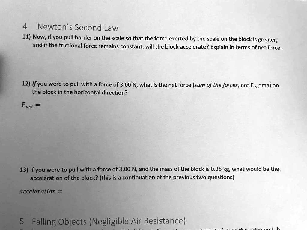 4 Newton's Second Law
11) Now, if you pull harder on the scale so that the force exerted by the scale on the block is greater, and if the frictional force remains constant, will the block accelerate? Explain in terms of net force.

12) If you were to pull with a force of 3.00 N, what is the net force (sum of the forces, not Fnet=ma) on the block in the horizontal direction?
Fnet =

13) If you were to pull with a force of 3.00 N, and the mass of the block is 0.35 kg, what would be the acceleration of the block? (this is a continuation of the previous two questions)
acceleration =

5 Falling Objects (Negligible Air Resistance)
