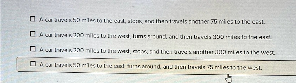 A car travels 50 miles to the east, stops, and then travels another 75 miles to the east.
A car travels 200 miles to the west, turns around, and then travels 300 miles to the east.
A car travels 200 miles to the west, stops, and then travels another 300 miles to the west.
A car travels 50 miles to the east, turns around, and then travels 75 miles to the west.