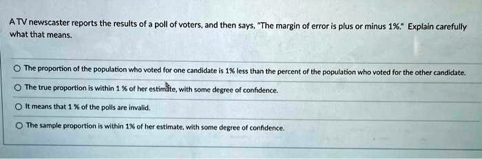 A TV newscaster reports the results of a poll of voters, and then says, "The margin of error is plus or minus 1%." Explain carefully what that means.

The proportion of the population who voted for one candidate is 1% less than the percent of the population who voted for the other candidate.

The true proportion is within 1 % of her estimate, with some degree of confidence.

It means that 1 % of the polls are invalid.

The sample proportion is within 1% of her estimate, with some degree of confidence.
