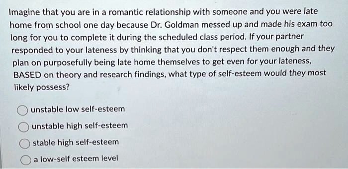 Imagine that you are in a romantic relationship with someone and you were late
home from school one day because Dr. Goldman messed up and made his exam too
long for you to complete it during the scheduled class period. If your partner
responded to your lateness by thinking that you don't respect them enough and they
plan on purposefully being late home themselves to get even for your lateness,
BASED on theory and research findings, what type of self-esteem would they most
likely possess?
unstable low self-esteem
unstable high self-esteem
stable high self-esteem
a low-self esteem level