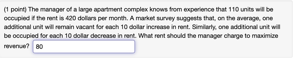 The manager of a large apartment complex knows from experience that 110 units will be occupied if the rent is 420 dollars per month. A market survey suggests that, on the average, one additional unit will remain vacant for each 10 dollar increase in rent. Similarly, one additional unit will be occupied for each 10 dollar decrease in rent. What rent should the manager charge to maximize revenue?