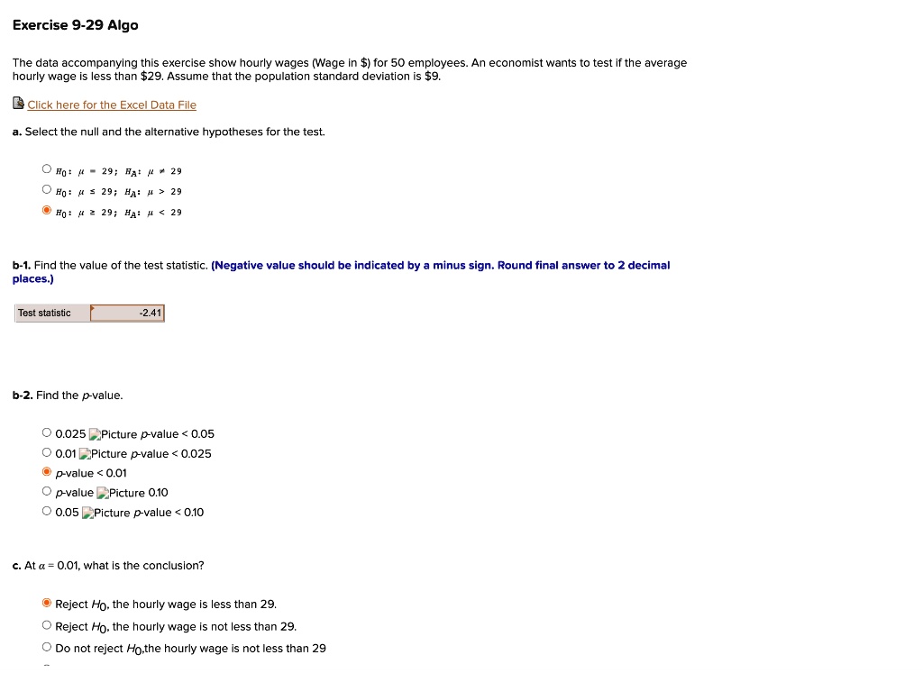 The data accompanying this exercise show hourly wages (Wage in ) for 50 employees. An economist wants to test if the average hourly wage is less than29. Assume that the population standard deviation is 9.

Click here for the Excel Data File

a. Select the null and the alternative hypotheses for the test.
H0: ? = 29; HA: ? ? 29
H0: ? ? 29; HA: ? > 29
H0: ? ? 29; HA: ? < 29

b-1. Find the value of the test statistic. (Negative value should be indicated by a minus sign. Round final answer to 2 decimal places.)
Test statistic: -2.41

b-2. Find the p-value.
0.025 < p-value < 0.05
0.01 < p-value < 0.025
p-value < 0.01
p-value > 0.10
0.05 < p-value < 0.10

c. At ? = 0.01, what is the conclusion?
Reject H0, the hourly wage is less than 29.
Reject H0, the hourly wage is not less than 29.
Do not reject H0, the hourly wage is not less than 29.