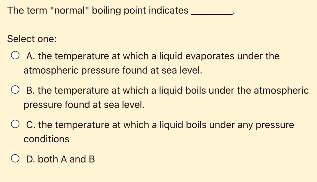 The term "normal" boiling point indicates .

Select one:
A. the temperature at which a liquid evaporates under the atmospheric pressure found at sea level.
B. the temperature at which a liquid boils under the atmospheric pressure found at sea level.
C. the temperature at which a liquid boils under any pressure conditions
D. both A and B