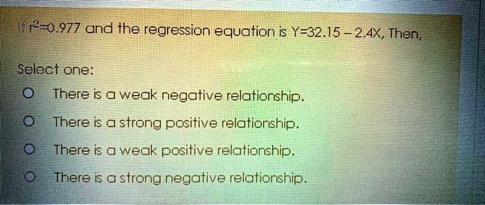 If r²=0.977 and the regression equation is Y=32.15 - 2.4X, Then,
Select one:
There is a weak negative relationship.
There is a strong positive relationship.
There is a weak positive relationship.
There is a strong negative relationship.