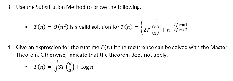 3. Use the Substitution Method to prove the following.

T(n) = O(n²) is a valid solution for T(n) =  1 if n=1; 2T(n/3) + n if n>2

4. Give an expression for the runtime T(n) if the recurrence can be solved with the Master Theorem. Otherwise, indicate that the theorem does not apply.

T(n) = sqrt(3T(n/3) + log n)
