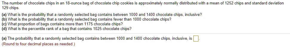 The number of chocolate chips in an 18-ounce bag of chocolate chip cookies is approximately normally distributed with a mean of 1252 chips and standard deviation 129 chips.
(a) What is the probability that a randomly selected bag contains between 1000 and 1400 chocolate chips, inclusive?
(b) What is the probability that a randomly selected bag contains fewer than 1000 chocolate chips?
(c) What proportion of bags contains more than 1175 chocolate chips?
(d) What is the percentile rank of a bag that contains 1025 chocolate chips?
(a) The probability that a randomly selected bag contains between 1000 and 1400 chocolate chips, inclusive, is 
(Round to four decimal places as needed.)