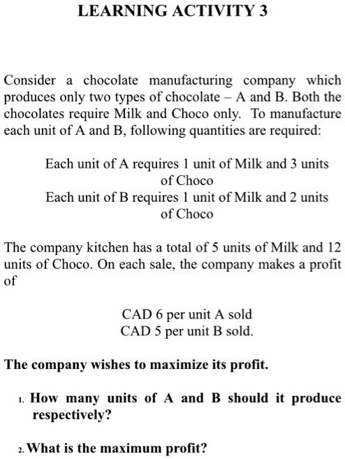 Consider a chocolate manufacturing company which produces only two types of chocolate - A and B. Both the chocolates require Milk and Choco only. To manufacture each unit of A and B, following quantities are required:

Each unit of A requires 1 unit of Milk and 3 units of Choco
Each unit of B requires 1 unit of Milk and 2 units of Choco

The company kitchen has a total of 5 units of Milk and 12 units of Choco. On each sale, the company makes a profit of

CAD 6 per unit A sold
CAD 5 per unit B sold.

The company wishes to maximize its profit.

1. How many units of A and B should it produce respectively?
2. What is the maximum profit?