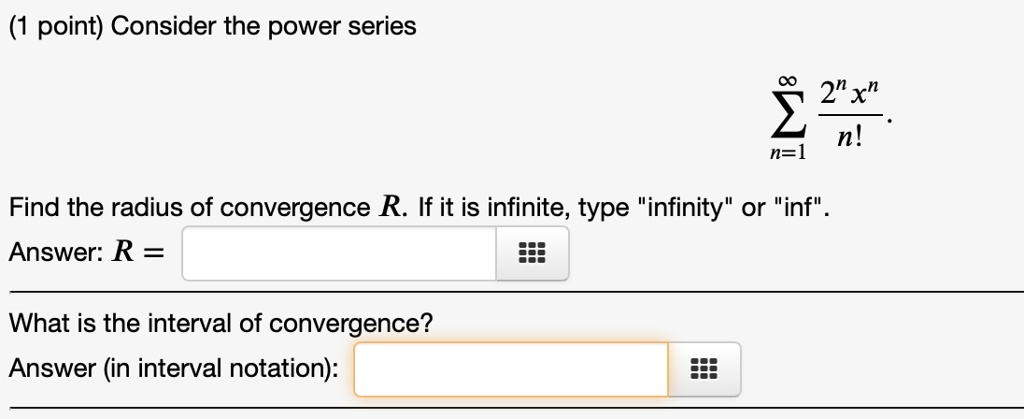 Consider the power series

sumn=1^infty frac2^n x^nn!

Find the radius of convergence R. If it is infinite, type "infinity" or "inf".
Answer: R =

What is the interval of convergence?
Answer (in interval notation):