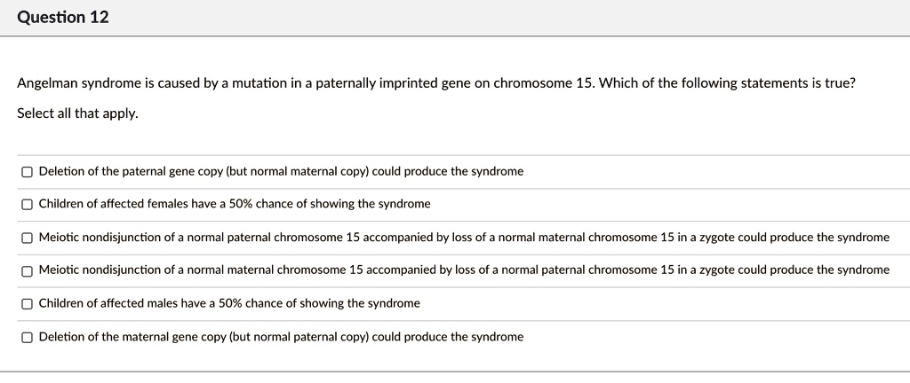 Angelman syndrome is caused by a mutation in a paternally imprinted gene on chromosome 15. Which of the following statements is true?
Select all that apply.

Deletion of the paternal gene copy (but normal maternal copy) could produce the syndrome
Children of affected females have a 50% chance of showing the syndrome
Meiotic nondisjunction of a normal paternal chromosome 15 accompanied by loss of a normal maternal chromosome 15 in a zygote could produce the syndrome
Meiotic nondisjunction of a normal maternal chromosome 15 accompanied by loss of a normal paternal chromosome 15 in a zygote could produce the syndrome
Children of affected males have a 50% chance of showing the syndrome
Deletion of the maternal gene copy (but normal paternal copy) could produce the syndrome