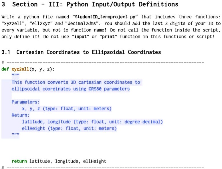 3 Section - III: Python Input/Output Definitions
Write a python file named "StudentIDtermproject.py" that includes three functions:
"xyz2ell", "ell2xyz" and "decimal2dms". You should add the last 3 digits of your ID to
every variable, but not to function name! Do not call the function inside the script,
only define it! Do not use "input" or "print" function in this functions or script!
3.1 Cartesian Coordinates to Ellipsoidal Coordinates
#
def xyz2ell(x, y, z):
"""
This function converts 3D cartesian coordinates to
ellipsoidal coordinates using GRS80 parameters
Parameters:
x, y, z (type: float, unit: meters)
Return:
latitude, longitude (type: float, unit: degree decimal)
ellHeight (type: float, unit: meters)
"""
return latitude, longitude, ellHeight
#