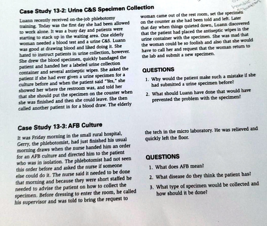 Case Study 13-2: Urine C   S Specimen Collection
Luann recently received on-the-job phlebotomy training. Today was the first day she had been allowed to work alone. It was a busy day and patients were starting to stack up in the waiting area. One elderly woman needed a blood test and a urine C   S. Luann was good at drawing blood and liked doing it. She hated to instruct patients in urine collection, however. She drew the blood specimen, quickly bandaged the patient and handed her a labeled urine collection container and several antiseptic wipes. She asked the patient if she had ever given a urine specimen for a culture before and when the patient said "Yes," she showed her where the restroom was, and told her that she should put the specimen on the counter when she was finished and then she could leave. She then called another patient in for a blood draw. The elderly woman came out of the rest room, set the specimen on the counter as she had been told and left. Later that day when things quieted down, Luann discovered that the patient had placed the antiseptic wipes in the urine container with the specimen. She was mad that the woman could be so foolish and also that she would have to call her and request that the woman return to the lab and submit a new specimen.
QUESTIONS
1. Why would the patient make such a mistake if she had submitted a urine specimen before?
2. What should Luann have done that would have prevented the problem with the specimen?
Case Study 13-3: AFB Culture
It was Friday morning in the small rural hospital, Gerry, the phlebotomist, had just finished his usual morning draws when the nurse handed him an order for an AFB culture and directed him to the patient who was in isolation. The phlebotomist had not seen this order before and asked the nurse if someone else could do it. The nurse said it needed to be done that morning and because they were short staffed he needed to advise the patient on how to collect the specimen. Before dressing to enter the room, he called his supervisor and was told to bring the request to the tech in the micro laboratory. He was relieved and quickly left the floor.
QUESTIONS
1. What does AFB mean?
2. What disease do they think the patient has?
3. What type of specimen would be collected and how should it be done?