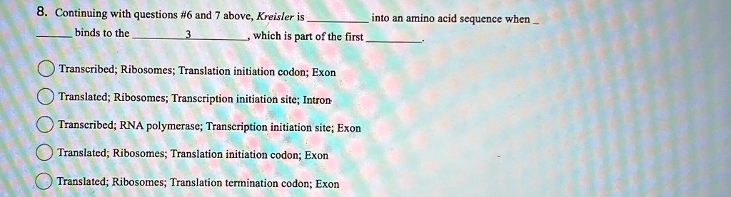 8. Continuing with questions #6 and 7 above, Kreisler is  binds to the  3 , which is part of the first  into an amino acid sequence when .
Transcribed; Ribosomes; Translation initiation codon; Exon
Translated; Ribosomes; Transcription initiation site; Intron
Transcribed; RNA polymerase; Transcription initiation site; Exon
Translated; Ribosomes; Translation initiation codon; Exon
Translated; Ribosomes; Translation termination codon; Exon