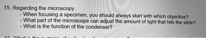 15. Regarding the microscopy.
- When focusing a specimen, you should always start with which objective?
- What part of the microscope can adjust the amount of light that hits the slide?
- What is the function of the condenser?