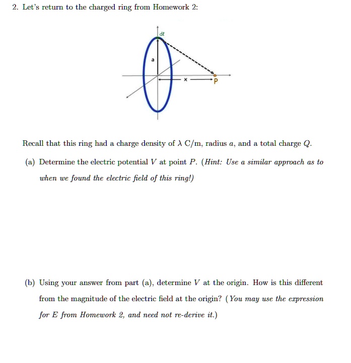 2. Let's return to the charged ring from Homework 2:
a
dl
P
Recall that this ring had a charge density of λ C/m, radius a, and a total charge Q.
(a) Determine the electric potential V at point P. (Hint: Use a similar approach as to
when we found the electric field of this ring!)
(b) Using your answer from part (a), determine V at the origin. How is this different
from the magnitude of the electric field at the origin? (You may use the expression
for E from Homework 2, and need not re-derive it.)