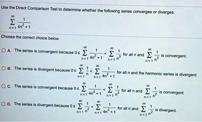 Use the Direct Comparison Test to determine whether the following series converges or diverges.
?n=1^? frac14n^2 + 1
Choose the correct choice below.
A. The series is convergent because 0 ? ?n=1^? frac14n^2 + 1 < ?n=1^? frac1n^3 for all n and ?n=1^? frac1n^3 is convergent.
B. The series is divergent because 0 ? ?n=1^? frac1n < ?n=1^? frac14n^2 + 1 for all n and the harmonic series is divergent.
C. The series is convergent because 0 ? ?n=1^? frac14n^2 + 1 < ?n=1^? frac1n^2 for all n and ?n=1^? frac1n^2 is convergent.
D. The series is divergent because 0 ? ?n=1^? frac1n^2 < ?n=1^? frac14n^2 + 1 for all n and ?n=1^? frac1n^2 is divergent.