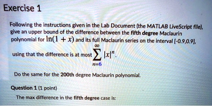 Exercise 1
Following the instructions given in the Lab Document (the MATLAB LiveScript file),
give an upper bound of the difference between the fifth degree Maclaurin
polynomial for ln(1 + x) and its full Maclaurin series on the interval [-0.9,0.9],
using that the difference is at most ∑n=6^∞ |x|^n.
Do the same for the 200th degree Maclaurin polynomial.
Question 1 (1 point)
The max difference in the fifth degree case is: