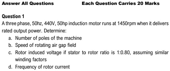 Answer All Questions
Each Question Carries 20 Marks
Question 1
A three phase, 50hz, 440V, 50hp induction motor runs at 1450rpm when it delivers
rated output power. Determine:
a. Number of poles of the machine
b. Speed of rotating air gap field
c. Rotor induced voltage if stator to rotor ratio is 1:0.80, assuming similar
winding factors
d. Frequency of rotor current
