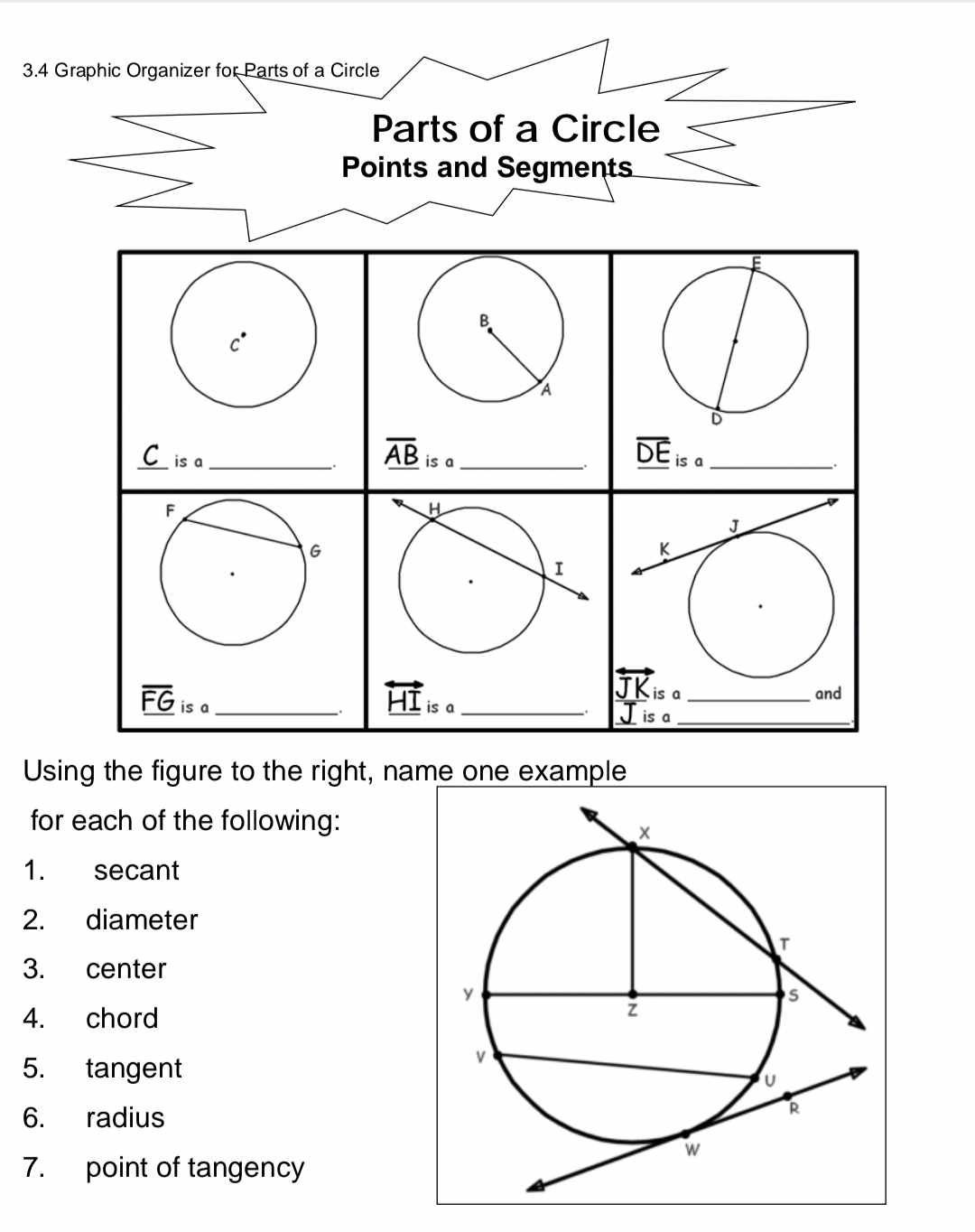 3.4 Graphic Organizer for Parts of a Circle

Using the figure to the right, name one example for each of the following:
1. secant
2. diameter
3. center
4. chord
5. tangent
6. radius
7. point of tangency