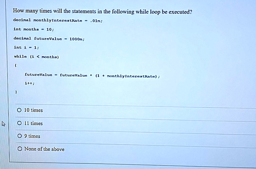 How many times will the statements in the following while loop be executed?
decimal monthlyInterestRate = .01m;
int months = 10;
decimal futureValue = 1000m;
int i = 1;
while (i < months)

  futureValue = futureValue * (1 + monthlyInterestRate);
  i++;

? 10 times
? 11 times
? 9 times
? None of the above