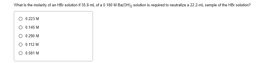 What is the molarity of an HBr solution if 35.8 mL of a 0.180 M Ba(OH)2 solution is required to neutralize a 22.2-mL sample of the HBr solution?
0.223 M
0.145 M
0.290 M
0.112 M
0.581 M