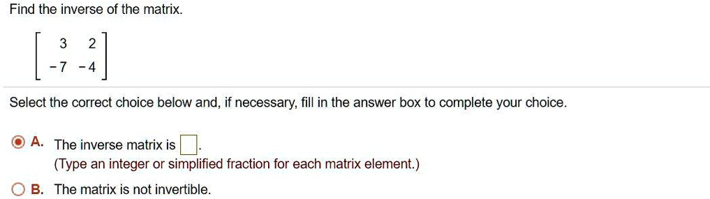 Find the inverse of the matrix.
[ 3 2 ]
[ -7 -4 ]
Select the correct choice below and, if necessary, fill in the answer box to complete your choice.
A. The inverse matrix is .
(Type an integer or simplified fraction for each matrix element.)
B. The matrix is not invertible.