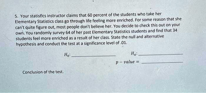 5. Your statistics instructor claims that 60 percent of the students who take her Elementary Statistics class go through life feeling more enriched. For some reason that she can't quite figure out, most people don't believe her. You decide to check this out on your own. You randomly survey 64 of her past Elementary Statistics students and find that 34 students feel more enriched as a result of her class. State the null and alternative hypothesis and conduct the test at a significance level of .01.
H0:
Ha:
p - value =
Conclusion of the test.
