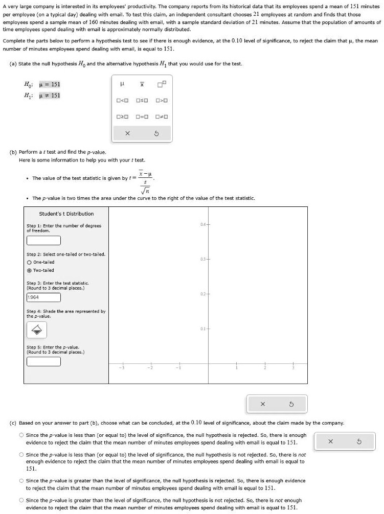 A very large company is interested in its employees' productivity. The company reports from its historical data that its employees spend a mean of 151 minutes per employee (on a typical day) dealing with email. To test this claim, an independent consultant chooses 21 employees at random and finds that those employees spend a sample mean of 160 minutes dealing with email, with a sample standard deviation of 21 minutes. Assume that the population of amounts of time employees spend dealing with email is approximately normally distributed.

Complete the parts below to perform a hypothesis test to see if there is enough evidence, at the 0.10 level of significance, to reject the claim that ?, the mean number of minutes employees spend dealing with email, is equal to 151.

(a) State the null hypothesis H0 and the alternative hypothesis H1 that you would use for the test.
H0: ? = 151
H1: ? ? 151

(b) Perform a t test and find the p-value.
Here is some information to help you with your t test.
• The value of the test statistic is given by t = (x? - ?) / (s / ?n).
• The p-value is two times the area under the curve to the right of the value of the test statistic.

Student's t Distribution
Step 1: Enter the number of degrees of freedom.
Step 2: Select one-tailed or two-tailed.
One-tailed
Two-tailed
Step 3: Enter the test statistic. (Round to 3 decimal places.)
1.964
Step 4: Shade the area represented by the p-value.
Step 5: Enter the p-value. (Round to 3 decimal places.)

(c) Based on your answer to part (b), choose what can be concluded, at the 0.10 level of significance, about the claim made by the company.
Since the p-value is less than (or equal to) the level of significance, the null hypothesis is rejected. So, there is enough evidence to reject the claim that the mean number of minutes employees spend dealing with email is equal to 151.
Since the p-value is less than (or equal to) the level of significance, the null hypothesis is not rejected. So, there is not enough evidence to reject the claim that the mean number of minutes employees spend dealing with email is equal to 151.
Since the p-value is greater than the level of significance, the null hypothesis is rejected. So, there is enough evidence to reject the claim that the mean number of minutes employees spend dealing with email is equal to 151.
Since the p-value is greater than the level of significance, the null hypothesis is not rejected. So, there is not enough evidence to reject the claim that the mean number of minutes employees spend dealing with email is equal to 151.