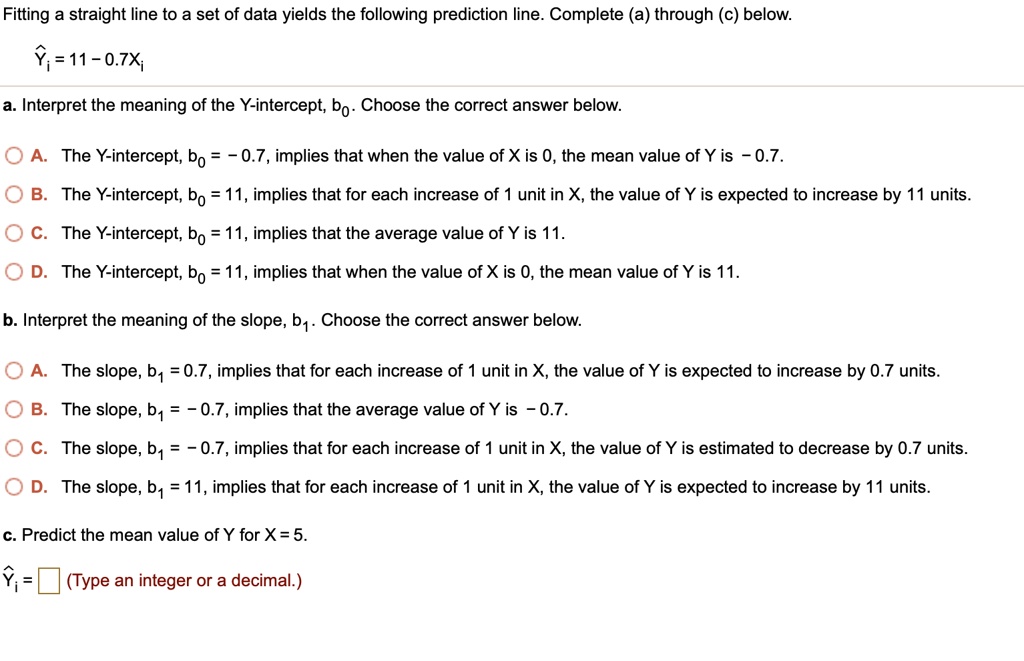 Fitting a straight line to a set of data yields the following prediction line. Complete (a) through (c) below.

?? = 11 - 0.7X?

a. Interpret the meaning of the Y-intercept, b0. Choose the correct answer below.

A. The Y-intercept, b0 = -0.7, implies that when the value of X is 0, the mean value of Y is -0.7.
B. The Y-intercept, b0 = 11, implies that for each increase of 1 unit in X, the value of Y is expected to increase by 11 units.
C. The Y-intercept, b0 = 11, implies that the average value of Y is 11.
D. The Y-intercept, b0 = 11, implies that when the value of X is 0, the mean value of Y is 11.

b. Interpret the meaning of the slope, b1. Choose the correct answer below.

A. The slope, b1 = 0.7, implies that for each increase of 1 unit in X, the value of Y is expected to increase by 0.7 units.
B. The slope, b1 = -0.7, implies that the average value of Y is -0.7.
C. The slope, b1 = -0.7, implies that for each increase of 1 unit in X, the value of Y is estimated to decrease by 0.7 units.
D. The slope, b1 = 11, implies that for each increase of 1 unit in X, the value of Y is expected to increase by 11 units.

c. Predict the mean value of Y for X = 5.

?? = (Type an integer or a decimal.)