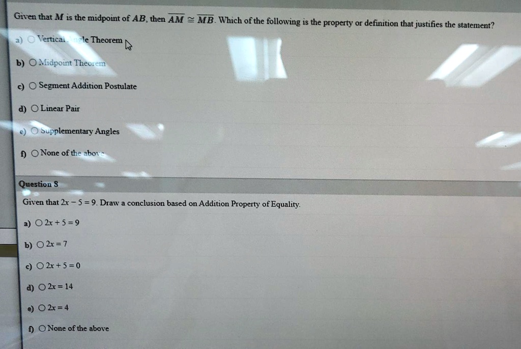 Given that M is the midpoint of AB, then AM ? MB. Which of the following is the property or definition that justifies the statement?

a) Vertical Angle Theorem
b) Midpoint Theorem
c) Segment Addition Postulate
d) Linear Pair
e) Supplementary Angles
f) None of the above

Question 8
Given that 2x - 5 = 9. Draw a conclusion based on Addition Property of Equality.

a) 2x + 5 = 9
b) 2x = 7
c) 2x + 5 = 0
d) 2x = 14
e) 2x = 4
f) None of the above