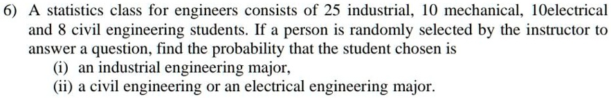 6) A statistics class for engineers consists of 25 industrial, 10 mechanical, 10electrical and 8 civil engineering students. If a person is randomly selected by the instructor to answer a question, find the probability that the student chosen is
(i) an industrial engineering major,
(ii) a civil engineering or an electrical engineering major.