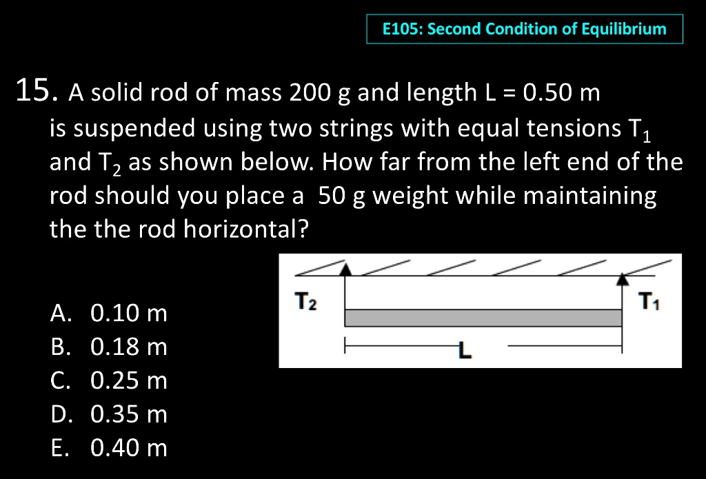 15. A solid rod of mass 200 g and length L = 0.50 m is suspended using two strings with equal tensions T1 and T2 as shown below. How far from the left end of the rod should you place a 50 g weight while maintaining the the rod horizontal?

A. 0.10 m
B. 0.18 m
C. 0.25 m
D. 0.35 m
E. 0.40 m