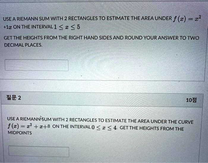 USE A RIEMANN SUM WITH 2 RECTANGLES TO ESTIMATE THE AREA UNDER f(x) = x^2 + 1x ON THE INTERVAL 1 ? x ? 5

GET THE HEIGHTS FROM THE RIGHT HAND SIDES AND ROUND YOUR ANSWER TO TWO DECIMAL PLACES.

?? 2

10?

USE A RIEMANN SUM WITH 2 RECTANGLES TO ESTIMATE THE AREA UNDER THE CURVE f(x) = x^2 + x + 8 ON THE INTERVAL 0 ? x ? 4. GET THE HEIGHTS FROM THE MIDPOINTS