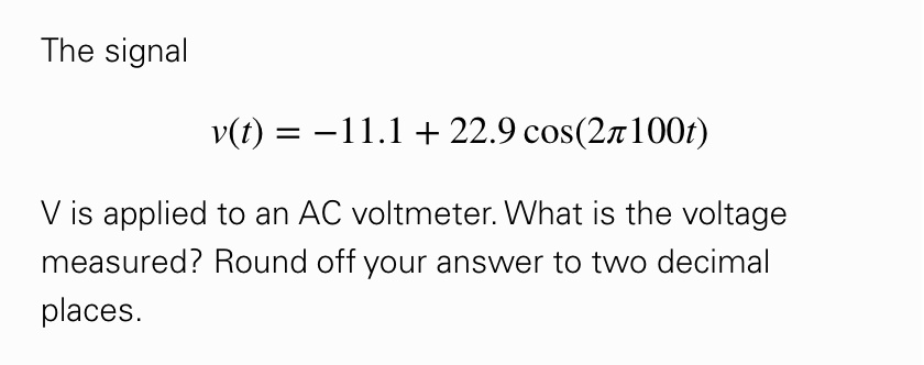 The signal

v(t) = -11.1 + 22.9 cos(2?100t)

V is applied to an AC voltmeter. What is the voltage measured? Round off your answer to two decimal places.