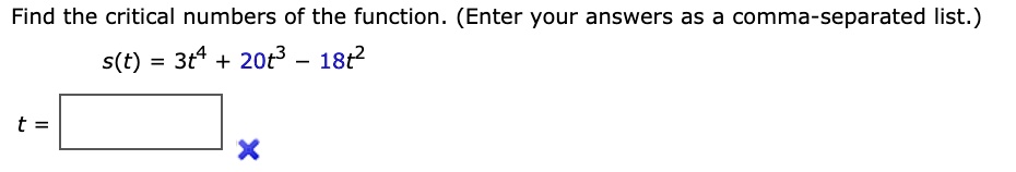 Find the critical numbers of the function. (Enter your answers as a comma-separated list.)
s(t) = 3t^4 + 20t^3 - 18t^2
t =