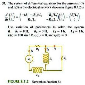 33. The system of differential equations for the currents i1(t) and i2(t) in the electrical network shown in Figure 8.3.2 is
(d)/(dt)
    < p m a t r i x >
 = 
    < p m a t r i x >

    < p m a t r i x >
 + 
    < p m a t r i x >

Use variation of parameters to solve the system
if R1 = 8 Ω, R2 = 3 Ω, L1 = 1 h, L2 = 1 h,
E(t) = 100 sin t, i1(0) = 0, and i2(0) = 0.