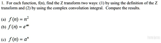 1. For each function, f(n), find the Z transform two ways: (1) by using the definition of the Z transform and (2) by using the complex convolution integral. Compare the results.
(a) f(n) = n^2
(b) f(n) = e^an
(c) f(n) = a^n