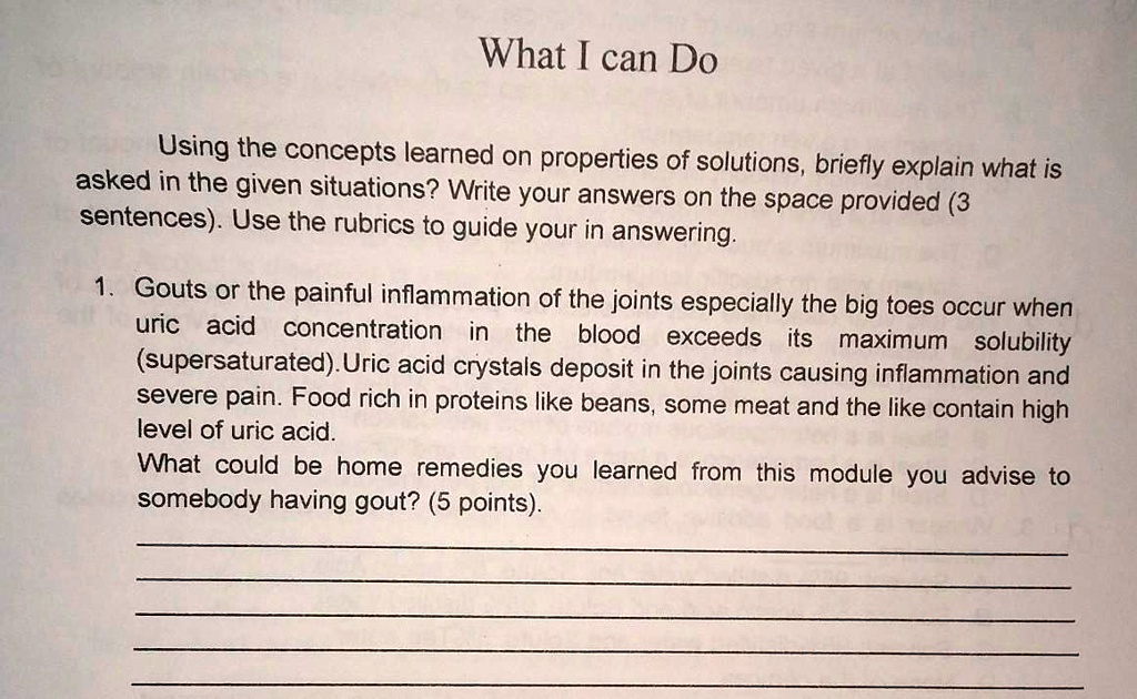 What I can Do
Using the concepts learned on properties of solutions, briefly explain what is
asked in the given situations? Write your answers on the space provided (3
sentences). Use the rubrics to guide your in answering.
1. Gouts or the painful inflammation of the joints especially the big toes occur when
uric acid concentration in the blood exceeds its maximum solubility
(supersaturated). Uric acid crystals deposit in the joints causing inflammation and
severe pain. Food rich in proteins like beans, some meat and the like contain high
level of uric acid.
What could be home remedies you learned from this module you advise to
somebody having gout? (5 points).