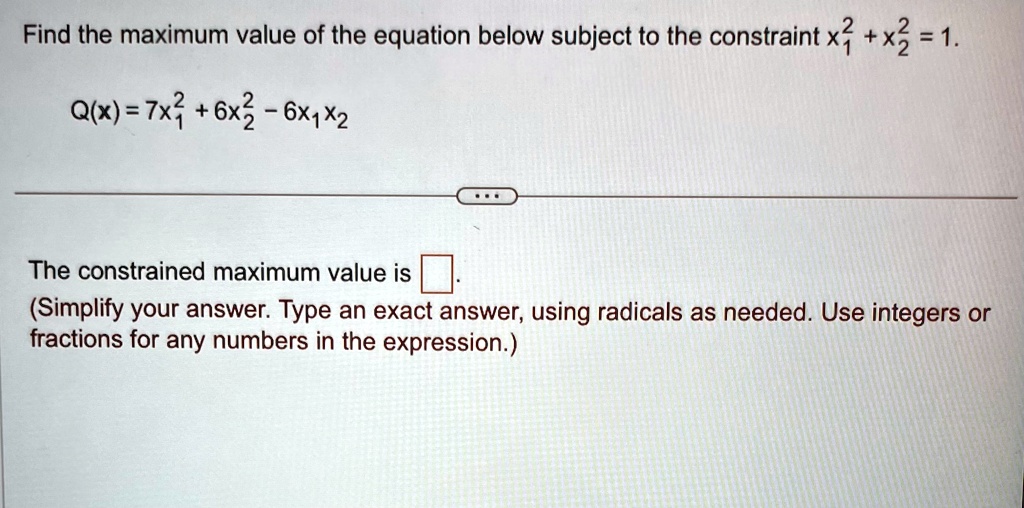 Find the maximum value of the equation below subject to the constraint x1^2 + x2^2 = 1.
Q(x) = 7x1^2 + 6x2^2 - 6x1x2
The constrained maximum value is oxed.
(Simplify your answer. Type an exact answer, using radicals as needed. Use integers or fractions for any numbers in the expression.)