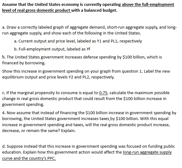 Assume that the United States economy is currently operating above the full-employment
level of real gross domestic product with a balanced budget.
a. Draw a correctly labeled graph of aggregate demand, short-run aggregate supply, and long-
run aggregate supply, and show each of the following in the United States.
a. Current output and price level, labeled as Y1 and PL1, respectively
b. Full-employment output, labeled as Yf
b. The United States government increases defense spending by 100 billion, which is
financed by borrowing.
Show this increase in government spending on your graph from question 1. Label the new
equilibrium output and price levels Y2 and PL2, respectively.
c. If the marginal propensity to consume is equal to 0.75, calculate the maximum possible
change in real gross domestic product that could result from the100 billion increase in
government spending.
4. Now assume that instead of financing the 100 billion increase in government spending by
borrowing, the United States government increases taxes by100 billion. With this equal
increase in government spending and taxes, will the real gross domestic product increase,
decrease, or remain the same? Explain.
d. Suppose instead that this increase in government spending was focused on funding public
education. Explain how this government action would affect the long-run aggregate supply
curve and the country's PPC.