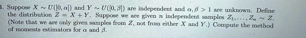 4. Suppose X ∼ U([0, α]) and Y ∼ U([0, β]) are independent and α, β > 1 are unknown. Define the distribution Z = X + Y. Suppose we are given n independent samples Z1, …, Zn ∼ Z. (Note that we are only given samples from Z, not from either X and Y.) Compute the method of moments estimators for α and β.