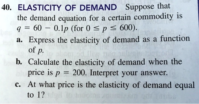 ELASTICITY OF DEMAND Suppose that
the demand equation for a certain commodity is
q = 60 - 0.1p (for 0 ? p ? 600).
a. Express the elasticity of demand as a function
of p.
b. Calculate the elasticity of demand when the
price is p = 200. Interpret your answer.
c. At what price is the elasticity of demand equal
to 1?