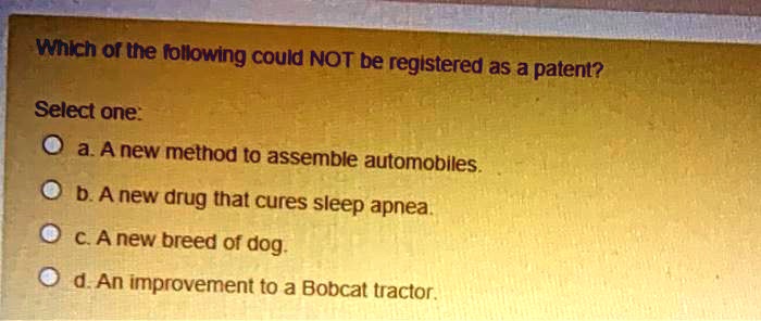 Which of the following could NOT be registered as a patent?

Select one:
a. A new method to assemble automobiles.
b. A new drug that cures sleep apnea.
c. A new breed of dog.
d. An improvement to a Bobcat tractor.