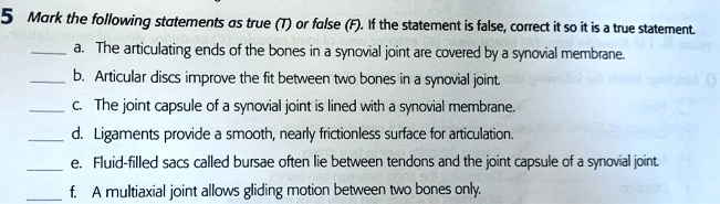 5 Mark the following statements as true (T) or false (F). If the statement is false, correct it so it is a true statement.
 a. The articulating ends of the bones in a synovial joint are covered by a synovial membrane.
 b. Articular discs improve the fit between two bones in a synovial joint.
 c. The joint capsule of a synovial joint is lined with a synovial membrane.
 d. Ligaments provide a smooth, nearly frictionless surface for articulation.
 e. Fluid-filled sacs called bursae often lie between tendons and the joint capsule of a synovial joint.
 f. A multiaxial joint allows gliding motion between two bones only.