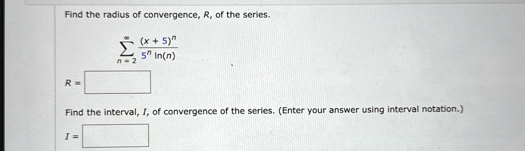 Find the radius of convergence, R, of the series.

∑n=2^∞((x+5)^n)/(5^n ln(n))
R = 
Find the interval, I, of convergence of the series. (Enter your answer using interval notation.)
I =